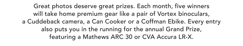 Great photos deserve great prizes. Each month, five winners will take home premium gear like a pair of Vortex binoculars, a Cuddeback camera, a Can Cooker, or a Coffman eBike. Every entry also puts you in the running for the annual grand prize, featuring a Mathews ARC 30 or CVA Accura LR-X.