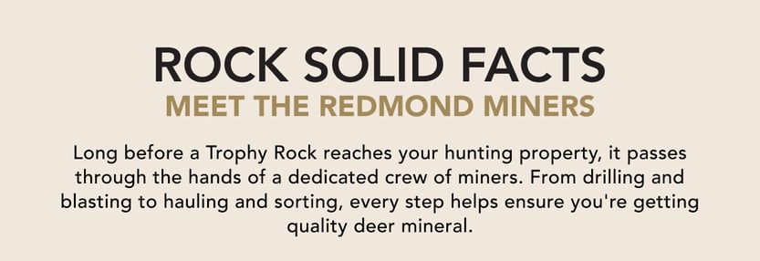 Rock Solid Facts: Meet the Redmond Miners. Long before a Trophy Rock reaches your hunting property, it passes through the hands of a dedicated crew of miners. From drilling and blasting to hauling and sorting, every step helps ensure you're getting a quality deer mineral..