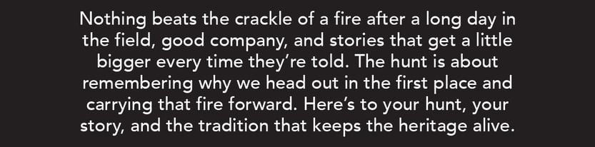 Nothing beats the crackle of a fire after a long day in the field, good company, and stories that get a little bigger every time they're told. The hunt is about remembering why we head out in the first place and carrying that fire forward. Here's to your hunt, your story, and the tradition that keeps the heritage alive.
