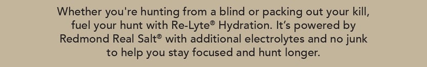 Whether you're hunting from a blind or packing out your kill, fuel your hunt with Re-Lyte Hydration. It's powered by Redmond Real Salt with additional electrolytes and no junk to help you stay focused and hunt longer.
