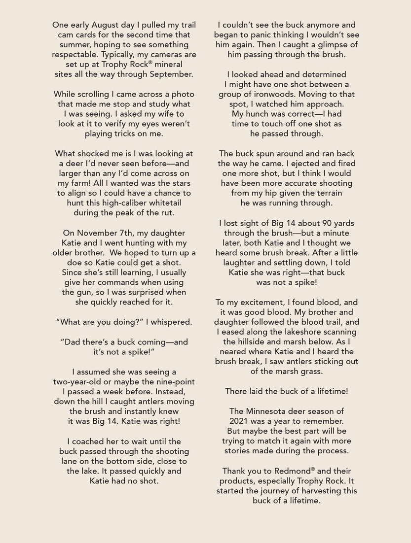 One early August day I pulled my trail cam cards for the second time that summer, hoping to see something respectable. Typically, my cameras are set up at Trophy Rock mineral sites all the way through September.      While scrolling I came across a photo that made me stop and study what I was seeing. I asked my wife to look at it to verify my eyes weren’t playing tricks on me.     What shocked me is I was looking at a deer I’d never seen before––and larger than any I’d come across on my farm! All I wanted was the stars to align so I could have a chance to hunt this high-caliber whitetail during the peak of the rut.   On November 7th, my daughter Katie and I went hunting with my older brother.  We hoped to turn up a doe so Katie could get a shot. Since she’s still learning, I usually give her commands when using the gun, so I was surprised when she quickly reached for it.   “What are you doing?” I whispered.   “Dad there’s a buck coming—and it’s not a spike!”    I assumed she was seeing a two-year-old or maybe the nine-point I passed a week before. Instead, down the hill I caught antlers moving the brush and instantly knew it was Big 14.  Katie was right!    I coached her to wait until the buck passed through the shooting lane on the bottom side, close to the lake. It passed quickly and Katie had no shot.    I couldn’t see the buck anymore and began to panic thinking I wouldn’t see him again. Then I caught a glimpse of him passing through the brush.    I looked ahead and determined I might have one shot between a group of ironwoods. Moving to that spot, I watched him approach. My hunch was correct—I had time to touch off one shot as he passed through.    The buck spun around and ran back the way he came.  I ejected and fired one more shot, but I think I would have been more accurate shooting from my hip given the terrain he was running through.      I lost sight of Big 14 about 90 yards through the brush—but a minute later, both Katie and I thought we heard some brush break. After a little laughter and settling down, I told Katie she was right—that buck was not a spike!   To my excitement, I found blood, and it was good blood. My brother and daughter followed the blood trail, and I eased along the lakeshore scanning the hillside and marsh below.  As I neared where Katie and I heard the brush break, I saw antlers sticking out of the marsh grass.    There laid the buck of a lifetime!   The Minnesota deer season of 2021 was a year to remember. But maybe the best part will be trying to match it again with more stories made during the process.    Thank you to Redmond and their products, especially Trophy Rock. It started the journey of harvesting this buck of a lifetime. 