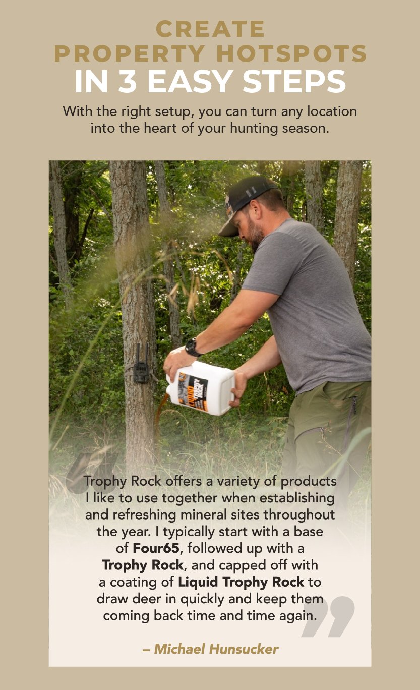 Create Property Hotspots in 3 Easy Steps. With the right setup, you can turn any location into the heart of your hunting season. “Trophy Rock offers a variety of products I like to use together when establishing and refreshing mineral sites throughout the year. I typically start with a base of Four65, followed up with a Trophy Rock, and capped off with a coating of Liquid Trophy Rock to draw deer in quickly and keep them coming back time and time again.” – Michael Hunsucker 
