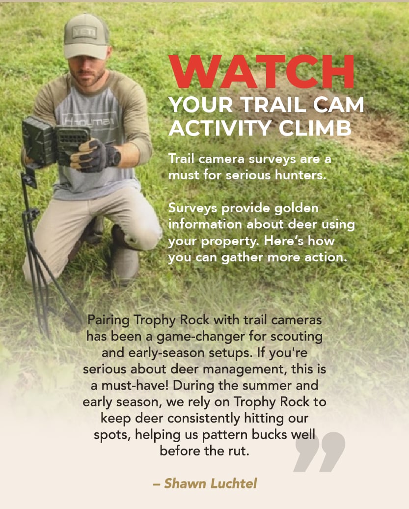 Watch your trail cam activity climb. Trail camera surveys are a must for serious hunters. They provide golden information about deer using your property. “Pairing Trophy Rock with trail cameras has been a game-changer for scouting and early-season setups. If you're serious about deer management, this is a must-have! During the summer and early season, we rely on Trophy Rock to keep deer consistently hitting our spots, helping us pattern bucks well before the rut.” – Shawn Luchtel 