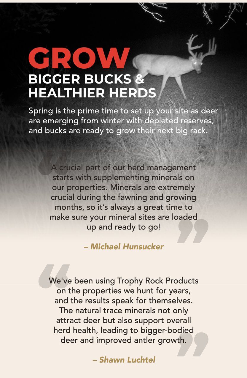 Grow bigger bucks and healthier herds. Spring is the prime time to set up your site as deer are emerging from winter with depleted reserves, and bucks are ready to grow their next big rack. “A crucial part of our herd management starts with supplementing minerals on our properties. Minerals are extremely crucial during the fawning and growing months, so it’s always a great time to make sure your mineral sites are loaded up and ready to go!