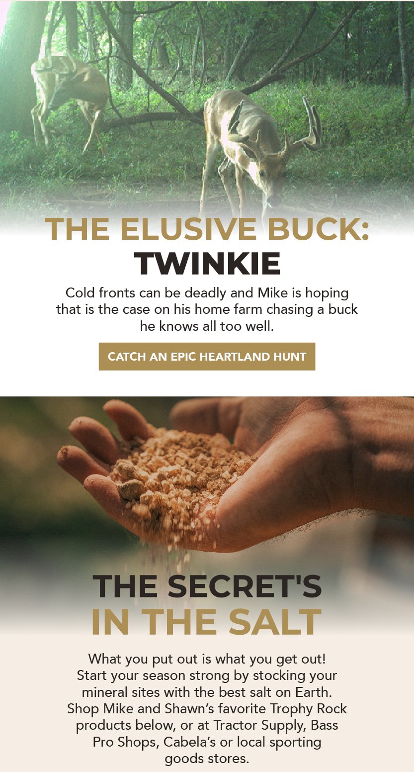 The secret's in the salt! What you put out is what you get out. Start your season strong by stocking your mineral sites with the best salt on Earth. Shop Mike and Shawn’s favorite Trophy Rock products below, or at your local Tractor Supply, Bass Pro, Cabela’s or Sporting Goods. 