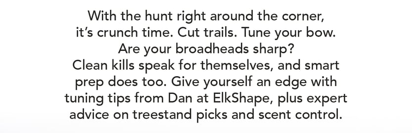 With the hunt right around the corner, it’s crunch time. Cut trails. Tune your bow. Are your broadheads sharp? Clean kills speak for themselves, and smart prep does too. Give yourself an edge with tuning tips from Dan at ElkShape, plus expert advice on tree stand picks and scent control.
