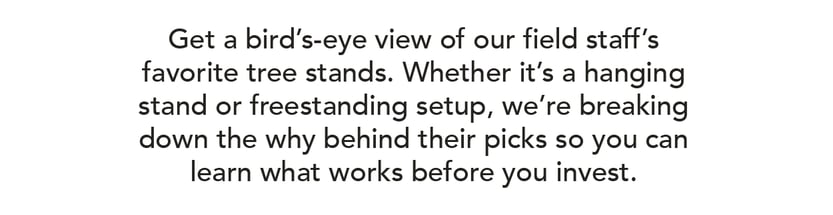 Get a bird’s-eye view of our field staff’s favorite tree stands. Whether it’s a hanging stand or freestanding setup, we’re breaking down the why behind their picks so you can learn what works before you invest.