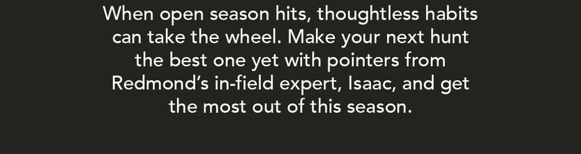 WHen open season hits, thoughtless habits can take the wheel. Make your next hunt the best one yet with pointers from Redmond's in-field expert, Isaac, and get the most out of this season.