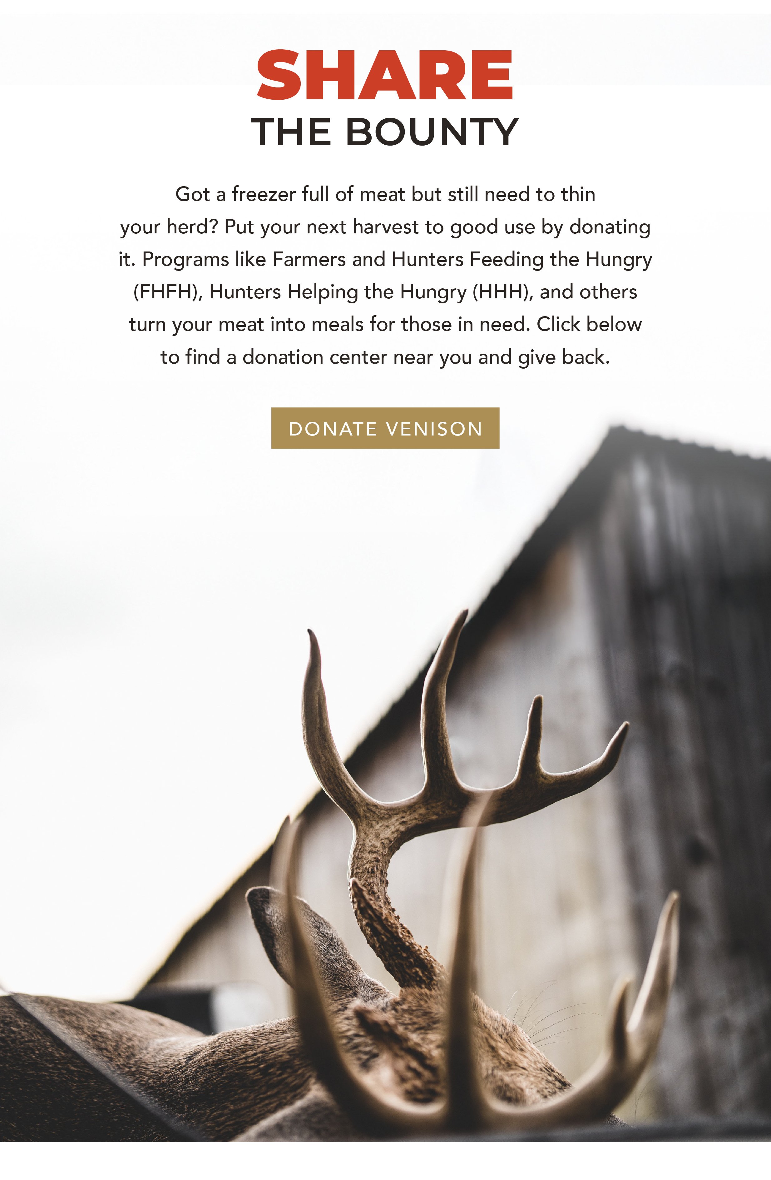 Share the Bounty  Body Copy: Got a freezer full of meat but still need to thin your herd? Put your next harvest to good use by donating it. Programs like Farmers and Hunters Feeding the Hungry (FHFH), Hunters Helping the Hungry (HHH), and others turn your meat into meals for those in need. Click below to find a donation center near you and give back.