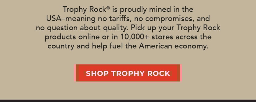 Trophy Rock is proudly mined in the USA–meaning no tariffs, no compromises, and no question about quality. Pick up your Trophy Rock products online or in 10,000+ stores across the country and help fuel the American economy. 