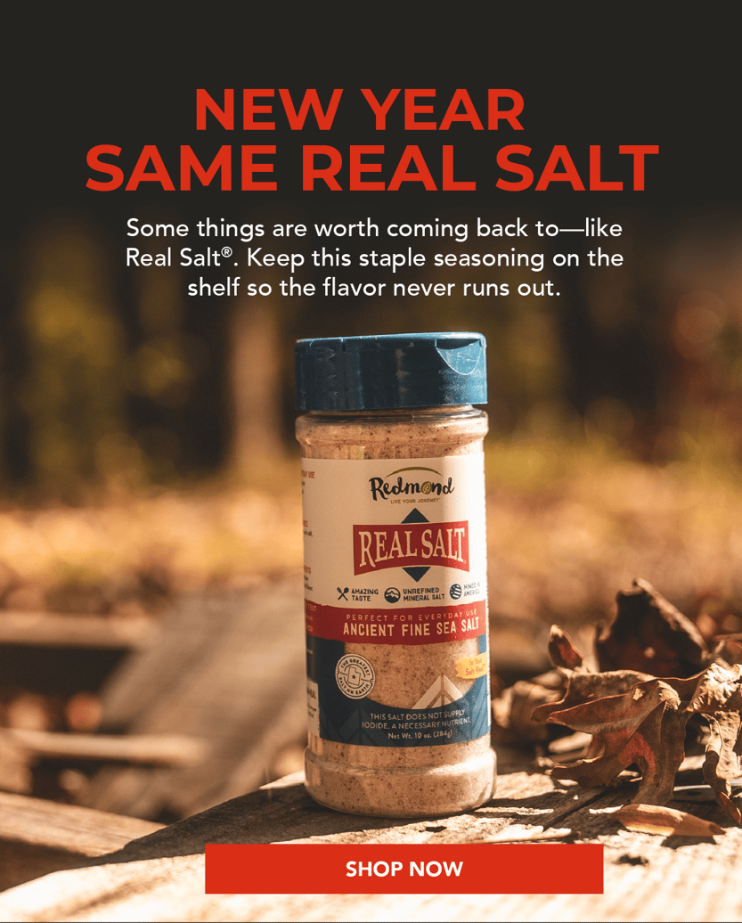New year, same real salt. Some things are worth coming back to--like Real Salt. Keep this staple seasoning on the shelf so the flavor never runs out.