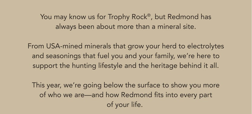 You may know us for Trophy Rock, but Redmond has always been about more than a mineral site. From USA-mined minerals that grow your herd to electrolytes and seasonings that fuel you and your family, we're here to support the hunting lifestyle and the heritage behind it all. This year, we're going below the surface to show you more of who we are-and how Redmond fits into every part of your life.