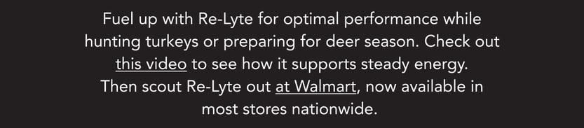 Fuel up with Re-Lyte for optimal performance while hunting turkeys or preparing for deer season. Check out this video to see how it supports steady energy. Then scout Re-Lyte out at Walmart, now available in most stores nationwide.