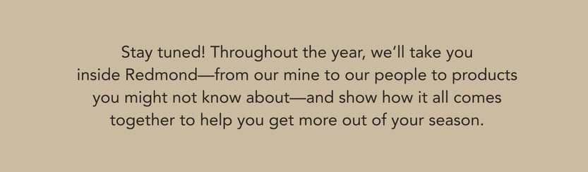 Stay tuned! Throughout the year, we'll take you inside Redmond--from our mine to our people to products you might not know about--and show how it all comes together to help you get more out of your season.